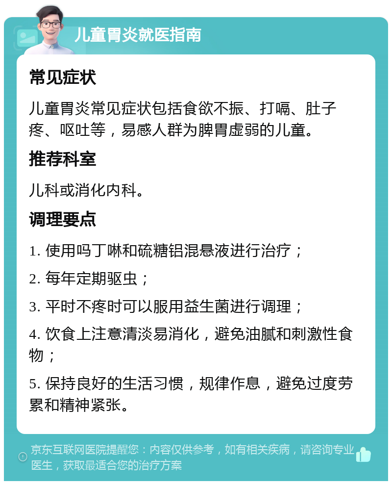 儿童胃炎就医指南 常见症状 儿童胃炎常见症状包括食欲不振、打嗝、肚子疼、呕吐等，易感人群为脾胃虚弱的儿童。 推荐科室 儿科或消化内科。 调理要点 1. 使用吗丁啉和硫糖铝混悬液进行治疗； 2. 每年定期驱虫； 3. 平时不疼时可以服用益生菌进行调理； 4. 饮食上注意清淡易消化，避免油腻和刺激性食物； 5. 保持良好的生活习惯，规律作息，避免过度劳累和精神紧张。