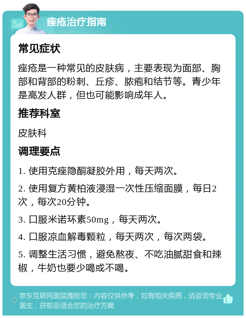 痤疮治疗指南 常见症状 痤疮是一种常见的皮肤病，主要表现为面部、胸部和背部的粉刺、丘疹、脓疱和结节等。青少年是高发人群，但也可能影响成年人。 推荐科室 皮肤科 调理要点 1. 使用克痤隐酮凝胶外用，每天两次。 2. 使用复方黄柏液浸湿一次性压缩面膜，每日2次，每次20分钟。 3. 口服米诺环素50mg，每天两次。 4. 口服凉血解毒颗粒，每天两次，每次两袋。 5. 调整生活习惯，避免熬夜、不吃油腻甜食和辣椒，牛奶也要少喝或不喝。