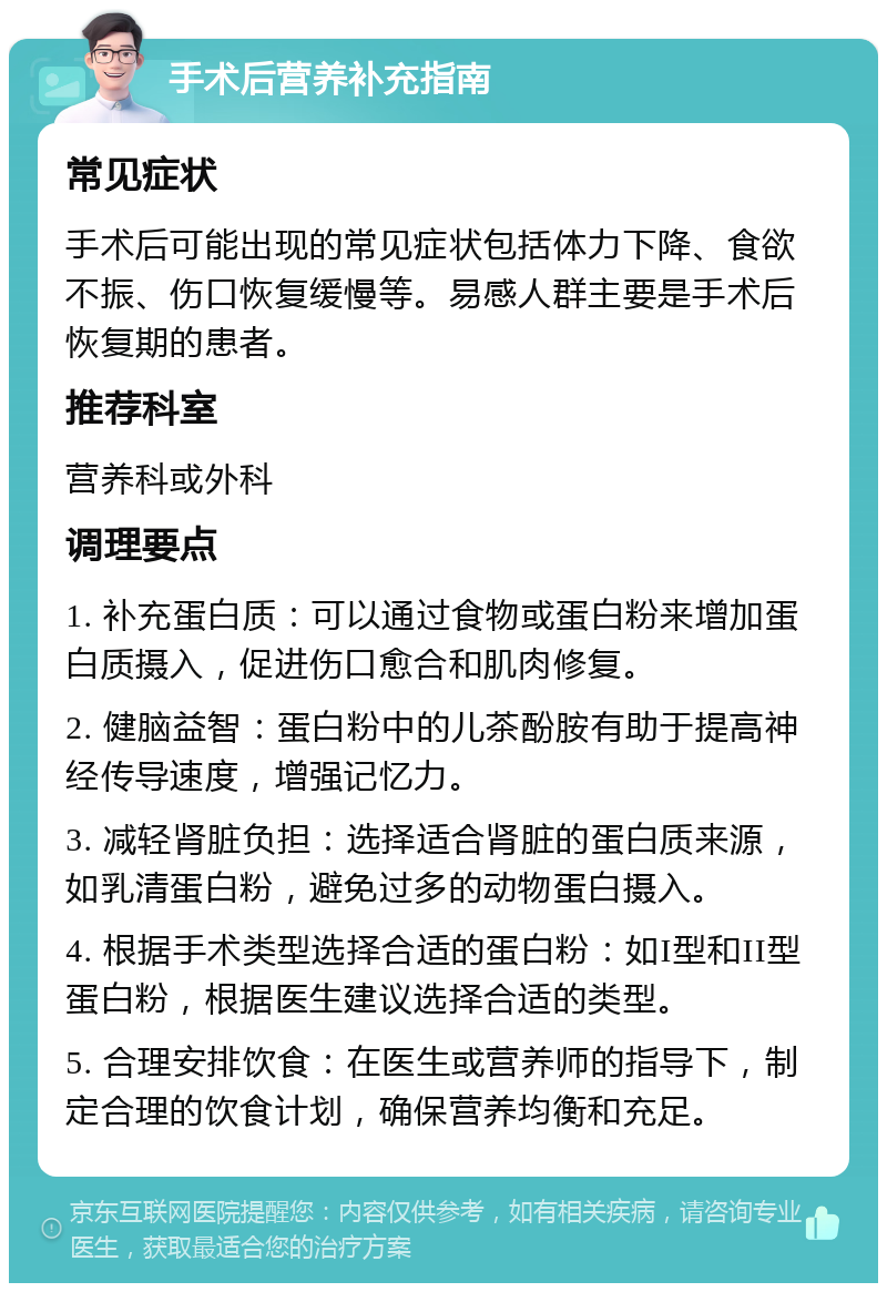 手术后营养补充指南 常见症状 手术后可能出现的常见症状包括体力下降、食欲不振、伤口恢复缓慢等。易感人群主要是手术后恢复期的患者。 推荐科室 营养科或外科 调理要点 1. 补充蛋白质：可以通过食物或蛋白粉来增加蛋白质摄入，促进伤口愈合和肌肉修复。 2. 健脑益智：蛋白粉中的儿茶酚胺有助于提高神经传导速度，增强记忆力。 3. 减轻肾脏负担：选择适合肾脏的蛋白质来源，如乳清蛋白粉，避免过多的动物蛋白摄入。 4. 根据手术类型选择合适的蛋白粉：如I型和II型蛋白粉，根据医生建议选择合适的类型。 5. 合理安排饮食：在医生或营养师的指导下，制定合理的饮食计划，确保营养均衡和充足。