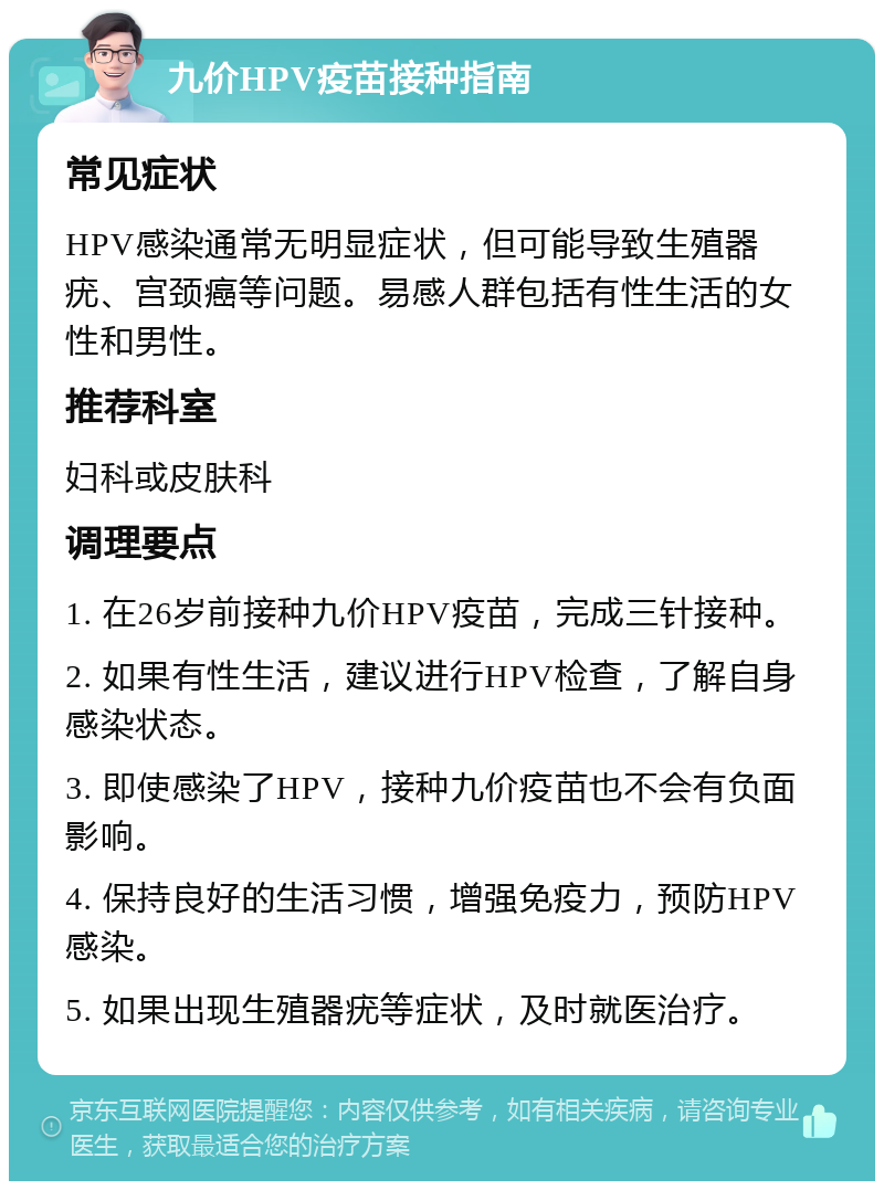 九价HPV疫苗接种指南 常见症状 HPV感染通常无明显症状，但可能导致生殖器疣、宫颈癌等问题。易感人群包括有性生活的女性和男性。 推荐科室 妇科或皮肤科 调理要点 1. 在26岁前接种九价HPV疫苗，完成三针接种。 2. 如果有性生活，建议进行HPV检查，了解自身感染状态。 3. 即使感染了HPV，接种九价疫苗也不会有负面影响。 4. 保持良好的生活习惯，增强免疫力，预防HPV感染。 5. 如果出现生殖器疣等症状，及时就医治疗。