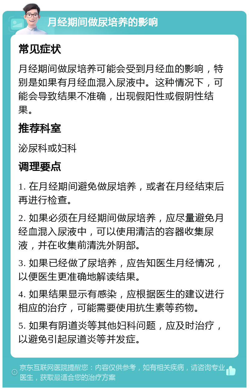 月经期间做尿培养的影响 常见症状 月经期间做尿培养可能会受到月经血的影响，特别是如果有月经血混入尿液中。这种情况下，可能会导致结果不准确，出现假阳性或假阴性结果。 推荐科室 泌尿科或妇科 调理要点 1. 在月经期间避免做尿培养，或者在月经结束后再进行检查。 2. 如果必须在月经期间做尿培养，应尽量避免月经血混入尿液中，可以使用清洁的容器收集尿液，并在收集前清洗外阴部。 3. 如果已经做了尿培养，应告知医生月经情况，以便医生更准确地解读结果。 4. 如果结果显示有感染，应根据医生的建议进行相应的治疗，可能需要使用抗生素等药物。 5. 如果有阴道炎等其他妇科问题，应及时治疗，以避免引起尿道炎等并发症。