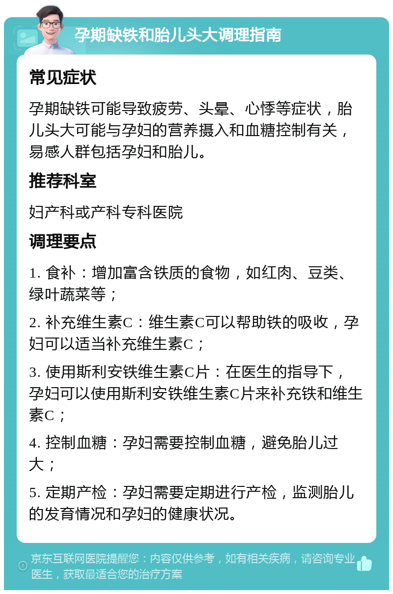 孕期缺铁和胎儿头大调理指南 常见症状 孕期缺铁可能导致疲劳、头晕、心悸等症状，胎儿头大可能与孕妇的营养摄入和血糖控制有关，易感人群包括孕妇和胎儿。 推荐科室 妇产科或产科专科医院 调理要点 1. 食补：增加富含铁质的食物，如红肉、豆类、绿叶蔬菜等； 2. 补充维生素C：维生素C可以帮助铁的吸收，孕妇可以适当补充维生素C； 3. 使用斯利安铁维生素C片：在医生的指导下，孕妇可以使用斯利安铁维生素C片来补充铁和维生素C； 4. 控制血糖：孕妇需要控制血糖，避免胎儿过大； 5. 定期产检：孕妇需要定期进行产检，监测胎儿的发育情况和孕妇的健康状况。