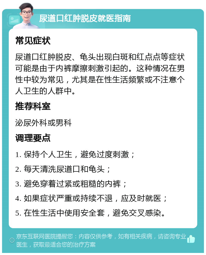 尿道口红肿脱皮就医指南 常见症状 尿道口红肿脱皮、龟头出现白斑和红点点等症状可能是由于内裤摩擦刺激引起的。这种情况在男性中较为常见，尤其是在性生活频繁或不注意个人卫生的人群中。 推荐科室 泌尿外科或男科 调理要点 1. 保持个人卫生，避免过度刺激； 2. 每天清洗尿道口和龟头； 3. 避免穿着过紧或粗糙的内裤； 4. 如果症状严重或持续不退，应及时就医； 5. 在性生活中使用安全套，避免交叉感染。