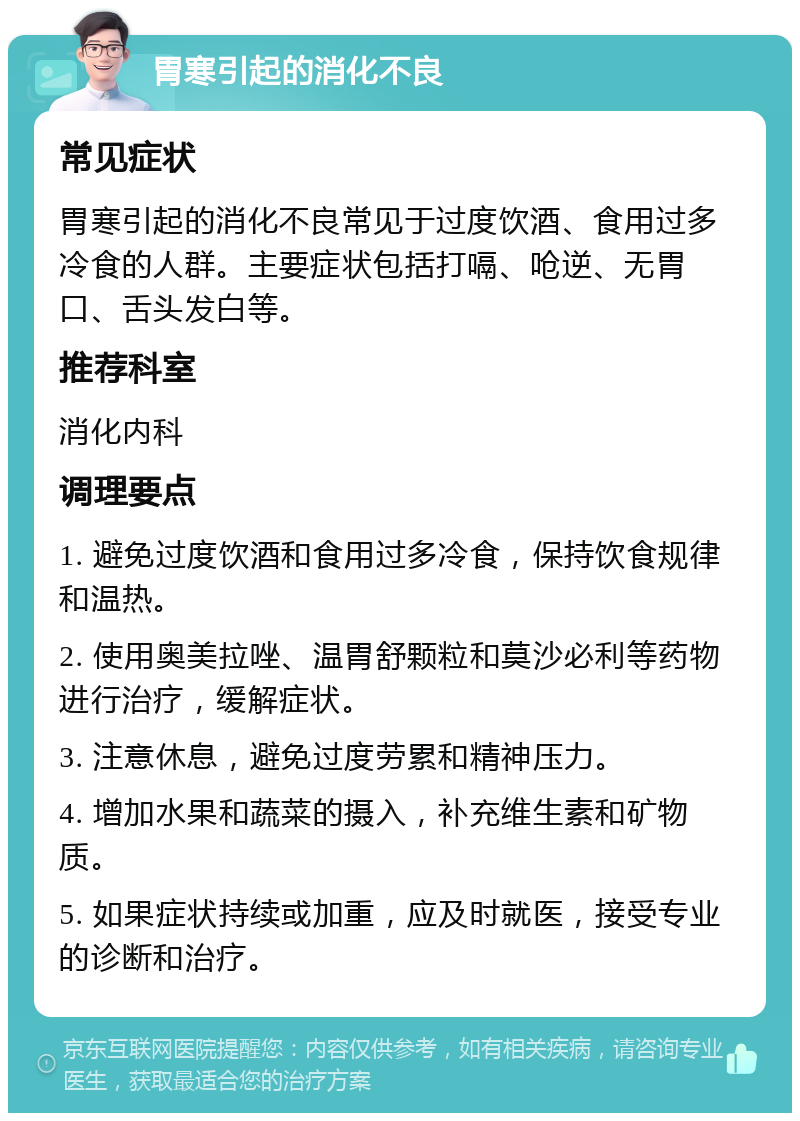 胃寒引起的消化不良 常见症状 胃寒引起的消化不良常见于过度饮酒、食用过多冷食的人群。主要症状包括打嗝、呛逆、无胃口、舌头发白等。 推荐科室 消化内科 调理要点 1. 避免过度饮酒和食用过多冷食，保持饮食规律和温热。 2. 使用奥美拉唑、温胃舒颗粒和莫沙必利等药物进行治疗，缓解症状。 3. 注意休息，避免过度劳累和精神压力。 4. 增加水果和蔬菜的摄入，补充维生素和矿物质。 5. 如果症状持续或加重，应及时就医，接受专业的诊断和治疗。