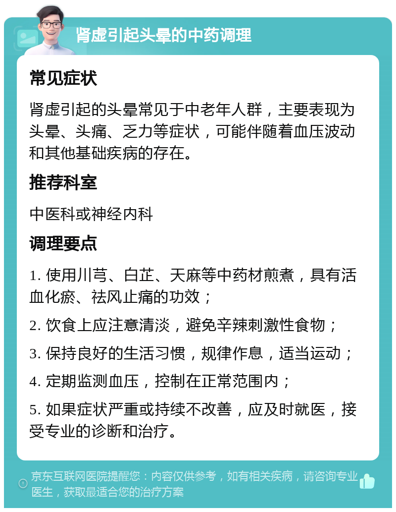 肾虚引起头晕的中药调理 常见症状 肾虚引起的头晕常见于中老年人群，主要表现为头晕、头痛、乏力等症状，可能伴随着血压波动和其他基础疾病的存在。 推荐科室 中医科或神经内科 调理要点 1. 使用川芎、白芷、天麻等中药材煎煮，具有活血化瘀、祛风止痛的功效； 2. 饮食上应注意清淡，避免辛辣刺激性食物； 3. 保持良好的生活习惯，规律作息，适当运动； 4. 定期监测血压，控制在正常范围内； 5. 如果症状严重或持续不改善，应及时就医，接受专业的诊断和治疗。