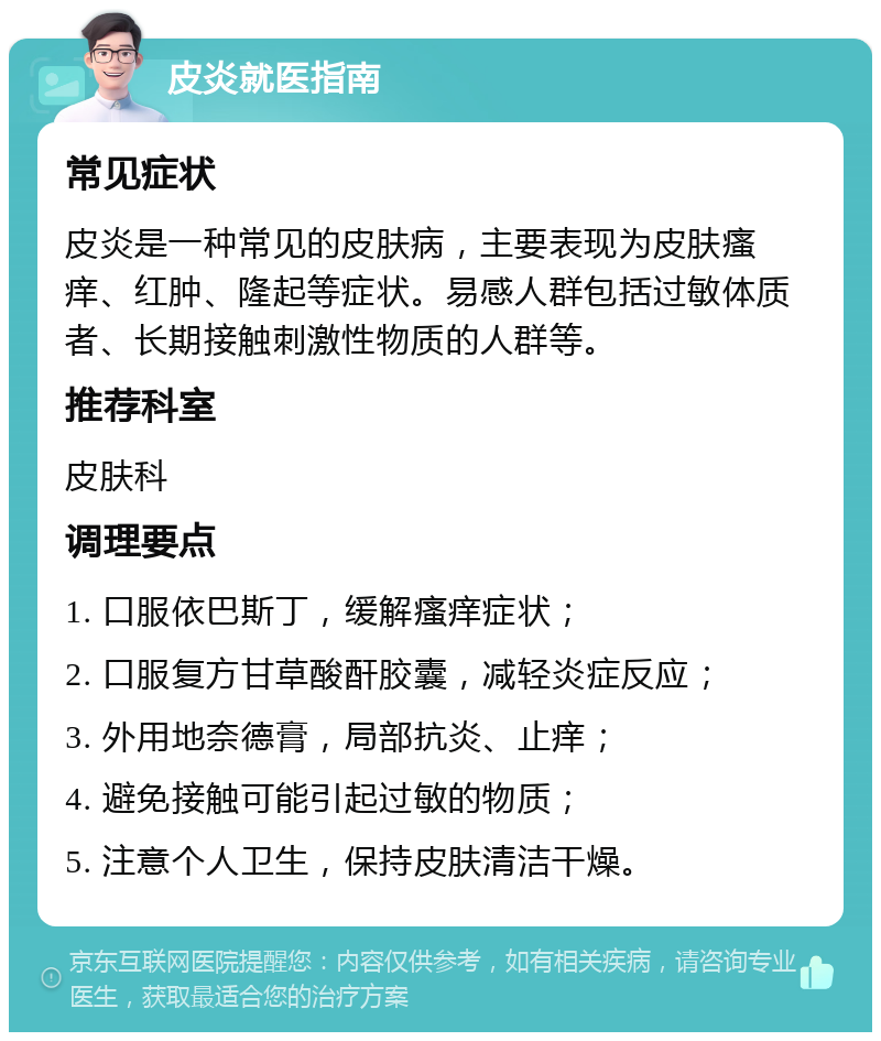 皮炎就医指南 常见症状 皮炎是一种常见的皮肤病，主要表现为皮肤瘙痒、红肿、隆起等症状。易感人群包括过敏体质者、长期接触刺激性物质的人群等。 推荐科室 皮肤科 调理要点 1. 口服依巴斯丁，缓解瘙痒症状； 2. 口服复方甘草酸酐胶囊，减轻炎症反应； 3. 外用地奈德膏，局部抗炎、止痒； 4. 避免接触可能引起过敏的物质； 5. 注意个人卫生，保持皮肤清洁干燥。