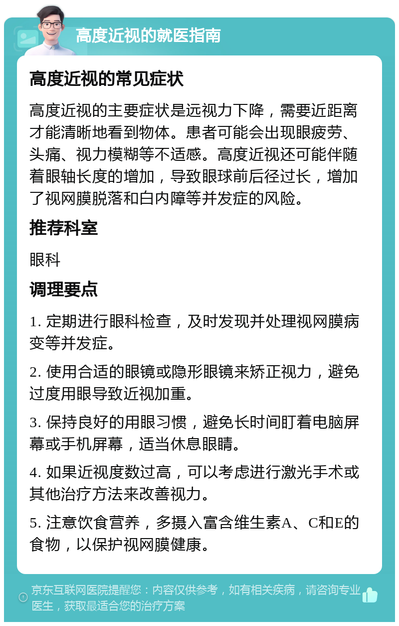 高度近视的就医指南 高度近视的常见症状 高度近视的主要症状是远视力下降，需要近距离才能清晰地看到物体。患者可能会出现眼疲劳、头痛、视力模糊等不适感。高度近视还可能伴随着眼轴长度的增加，导致眼球前后径过长，增加了视网膜脱落和白内障等并发症的风险。 推荐科室 眼科 调理要点 1. 定期进行眼科检查，及时发现并处理视网膜病变等并发症。 2. 使用合适的眼镜或隐形眼镜来矫正视力，避免过度用眼导致近视加重。 3. 保持良好的用眼习惯，避免长时间盯着电脑屏幕或手机屏幕，适当休息眼睛。 4. 如果近视度数过高，可以考虑进行激光手术或其他治疗方法来改善视力。 5. 注意饮食营养，多摄入富含维生素A、C和E的食物，以保护视网膜健康。