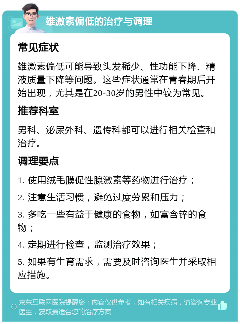 雄激素偏低的治疗与调理 常见症状 雄激素偏低可能导致头发稀少、性功能下降、精液质量下降等问题。这些症状通常在青春期后开始出现，尤其是在20-30岁的男性中较为常见。 推荐科室 男科、泌尿外科、遗传科都可以进行相关检查和治疗。 调理要点 1. 使用绒毛膜促性腺激素等药物进行治疗； 2. 注意生活习惯，避免过度劳累和压力； 3. 多吃一些有益于健康的食物，如富含锌的食物； 4. 定期进行检查，监测治疗效果； 5. 如果有生育需求，需要及时咨询医生并采取相应措施。