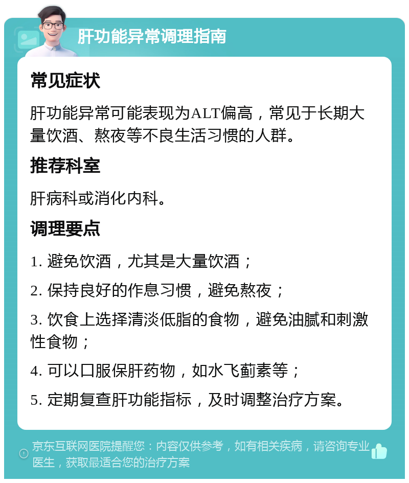 肝功能异常调理指南 常见症状 肝功能异常可能表现为ALT偏高，常见于长期大量饮酒、熬夜等不良生活习惯的人群。 推荐科室 肝病科或消化内科。 调理要点 1. 避免饮酒，尤其是大量饮酒； 2. 保持良好的作息习惯，避免熬夜； 3. 饮食上选择清淡低脂的食物，避免油腻和刺激性食物； 4. 可以口服保肝药物，如水飞蓟素等； 5. 定期复查肝功能指标，及时调整治疗方案。