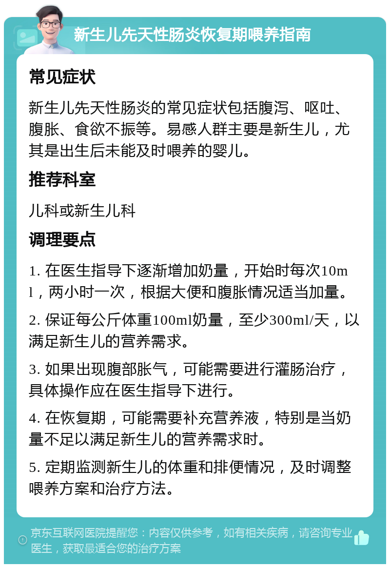 新生儿先天性肠炎恢复期喂养指南 常见症状 新生儿先天性肠炎的常见症状包括腹泻、呕吐、腹胀、食欲不振等。易感人群主要是新生儿，尤其是出生后未能及时喂养的婴儿。 推荐科室 儿科或新生儿科 调理要点 1. 在医生指导下逐渐增加奶量，开始时每次10ml，两小时一次，根据大便和腹胀情况适当加量。 2. 保证每公斤体重100ml奶量，至少300ml/天，以满足新生儿的营养需求。 3. 如果出现腹部胀气，可能需要进行灌肠治疗，具体操作应在医生指导下进行。 4. 在恢复期，可能需要补充营养液，特别是当奶量不足以满足新生儿的营养需求时。 5. 定期监测新生儿的体重和排便情况，及时调整喂养方案和治疗方法。