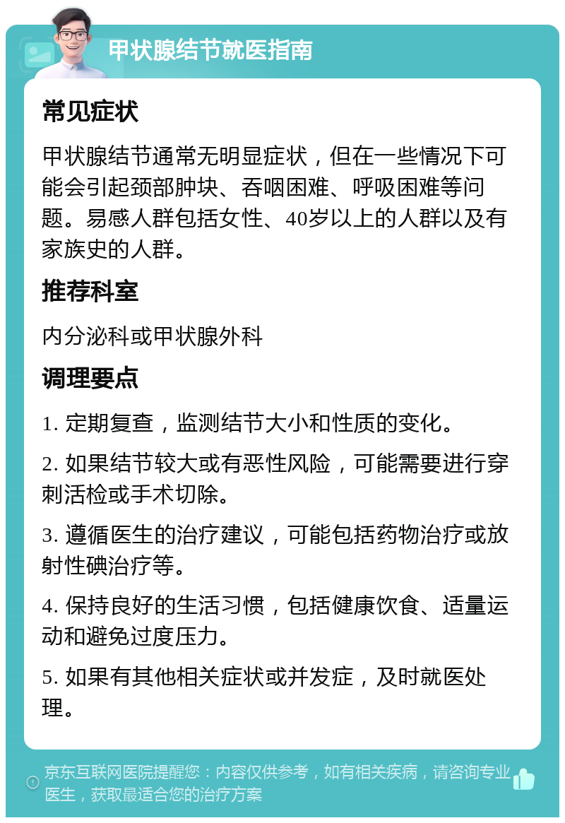 甲状腺结节就医指南 常见症状 甲状腺结节通常无明显症状，但在一些情况下可能会引起颈部肿块、吞咽困难、呼吸困难等问题。易感人群包括女性、40岁以上的人群以及有家族史的人群。 推荐科室 内分泌科或甲状腺外科 调理要点 1. 定期复查，监测结节大小和性质的变化。 2. 如果结节较大或有恶性风险，可能需要进行穿刺活检或手术切除。 3. 遵循医生的治疗建议，可能包括药物治疗或放射性碘治疗等。 4. 保持良好的生活习惯，包括健康饮食、适量运动和避免过度压力。 5. 如果有其他相关症状或并发症，及时就医处理。