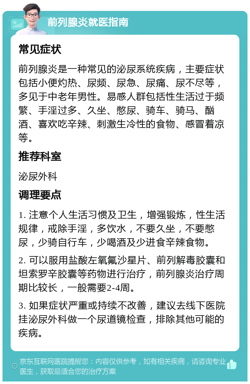 前列腺炎就医指南 常见症状 前列腺炎是一种常见的泌尿系统疾病，主要症状包括小便灼热、尿频、尿急、尿痛、尿不尽等，多见于中老年男性。易感人群包括性生活过于频繁、手淫过多、久坐、憋尿、骑车、骑马、酗酒、喜欢吃辛辣、刺激生冷性的食物、感冒着凉等。 推荐科室 泌尿外科 调理要点 1. 注意个人生活习惯及卫生，增强锻炼，性生活规律，戒除手淫，多饮水，不要久坐，不要憋尿，少骑自行车，少喝酒及少进食辛辣食物。 2. 可以服用盐酸左氧氟沙星片、前列解毒胶囊和坦索罗辛胶囊等药物进行治疗，前列腺炎治疗周期比较长，一般需要2-4周。 3. 如果症状严重或持续不改善，建议去线下医院挂泌尿外科做一个尿道镜检查，排除其他可能的疾病。