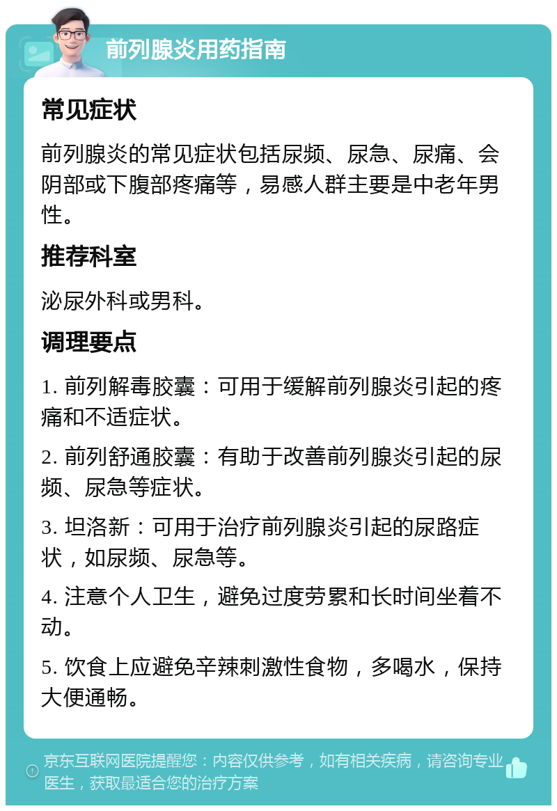 前列腺炎用药指南 常见症状 前列腺炎的常见症状包括尿频、尿急、尿痛、会阴部或下腹部疼痛等，易感人群主要是中老年男性。 推荐科室 泌尿外科或男科。 调理要点 1. 前列解毒胶囊：可用于缓解前列腺炎引起的疼痛和不适症状。 2. 前列舒通胶囊：有助于改善前列腺炎引起的尿频、尿急等症状。 3. 坦洛新：可用于治疗前列腺炎引起的尿路症状，如尿频、尿急等。 4. 注意个人卫生，避免过度劳累和长时间坐着不动。 5. 饮食上应避免辛辣刺激性食物，多喝水，保持大便通畅。