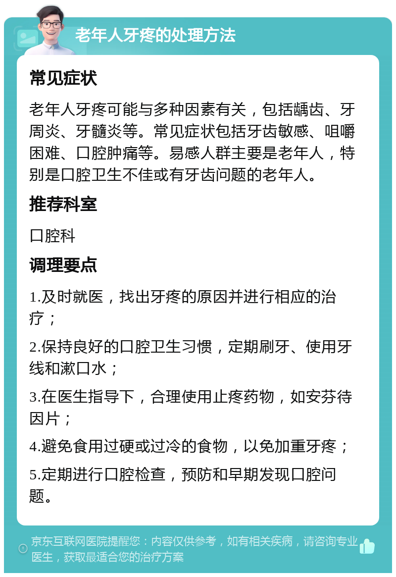 老年人牙疼的处理方法 常见症状 老年人牙疼可能与多种因素有关，包括龋齿、牙周炎、牙髓炎等。常见症状包括牙齿敏感、咀嚼困难、口腔肿痛等。易感人群主要是老年人，特别是口腔卫生不佳或有牙齿问题的老年人。 推荐科室 口腔科 调理要点 1.及时就医，找出牙疼的原因并进行相应的治疗； 2.保持良好的口腔卫生习惯，定期刷牙、使用牙线和漱口水； 3.在医生指导下，合理使用止疼药物，如安芬待因片； 4.避免食用过硬或过冷的食物，以免加重牙疼； 5.定期进行口腔检查，预防和早期发现口腔问题。