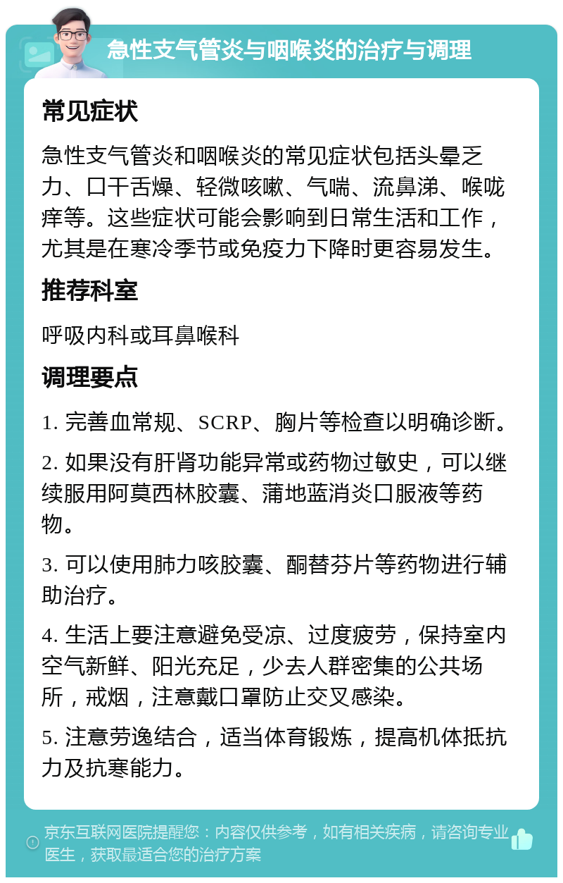 急性支气管炎与咽喉炎的治疗与调理 常见症状 急性支气管炎和咽喉炎的常见症状包括头晕乏力、口干舌燥、轻微咳嗽、气喘、流鼻涕、喉咙痒等。这些症状可能会影响到日常生活和工作，尤其是在寒冷季节或免疫力下降时更容易发生。 推荐科室 呼吸内科或耳鼻喉科 调理要点 1. 完善血常规、SCRP、胸片等检查以明确诊断。 2. 如果没有肝肾功能异常或药物过敏史，可以继续服用阿莫西林胶囊、蒲地蓝消炎口服液等药物。 3. 可以使用肺力咳胶囊、酮替芬片等药物进行辅助治疗。 4. 生活上要注意避免受凉、过度疲劳，保持室内空气新鲜、阳光充足，少去人群密集的公共场所，戒烟，注意戴口罩防止交叉感染。 5. 注意劳逸结合，适当体育锻炼，提高机体抵抗力及抗寒能力。