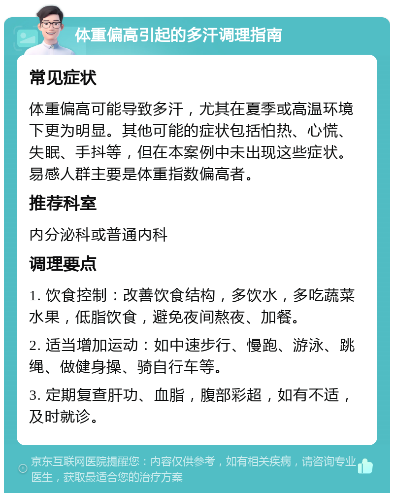 体重偏高引起的多汗调理指南 常见症状 体重偏高可能导致多汗，尤其在夏季或高温环境下更为明显。其他可能的症状包括怕热、心慌、失眠、手抖等，但在本案例中未出现这些症状。易感人群主要是体重指数偏高者。 推荐科室 内分泌科或普通内科 调理要点 1. 饮食控制：改善饮食结构，多饮水，多吃蔬菜水果，低脂饮食，避免夜间熬夜、加餐。 2. 适当增加运动：如中速步行、慢跑、游泳、跳绳、做健身操、骑自行车等。 3. 定期复查肝功、血脂，腹部彩超，如有不适，及时就诊。