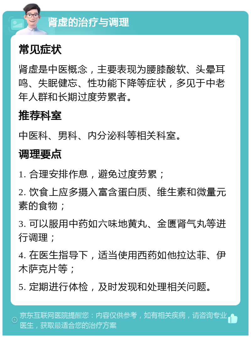 肾虚的治疗与调理 常见症状 肾虚是中医概念，主要表现为腰膝酸软、头晕耳鸣、失眠健忘、性功能下降等症状，多见于中老年人群和长期过度劳累者。 推荐科室 中医科、男科、内分泌科等相关科室。 调理要点 1. 合理安排作息，避免过度劳累； 2. 饮食上应多摄入富含蛋白质、维生素和微量元素的食物； 3. 可以服用中药如六味地黄丸、金匮肾气丸等进行调理； 4. 在医生指导下，适当使用西药如他拉达菲、伊木萨克片等； 5. 定期进行体检，及时发现和处理相关问题。