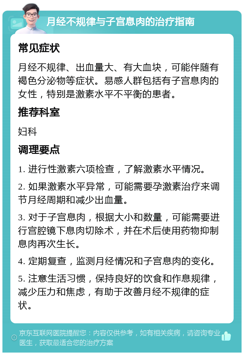 月经不规律与子宫息肉的治疗指南 常见症状 月经不规律、出血量大、有大血块，可能伴随有褐色分泌物等症状。易感人群包括有子宫息肉的女性，特别是激素水平不平衡的患者。 推荐科室 妇科 调理要点 1. 进行性激素六项检查，了解激素水平情况。 2. 如果激素水平异常，可能需要孕激素治疗来调节月经周期和减少出血量。 3. 对于子宫息肉，根据大小和数量，可能需要进行宫腔镜下息肉切除术，并在术后使用药物抑制息肉再次生长。 4. 定期复查，监测月经情况和子宫息肉的变化。 5. 注意生活习惯，保持良好的饮食和作息规律，减少压力和焦虑，有助于改善月经不规律的症状。