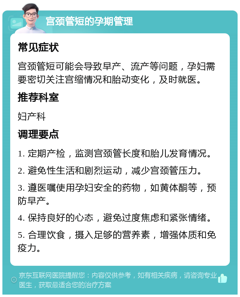 宫颈管短的孕期管理 常见症状 宫颈管短可能会导致早产、流产等问题，孕妇需要密切关注宫缩情况和胎动变化，及时就医。 推荐科室 妇产科 调理要点 1. 定期产检，监测宫颈管长度和胎儿发育情况。 2. 避免性生活和剧烈运动，减少宫颈管压力。 3. 遵医嘱使用孕妇安全的药物，如黄体酮等，预防早产。 4. 保持良好的心态，避免过度焦虑和紧张情绪。 5. 合理饮食，摄入足够的营养素，增强体质和免疫力。