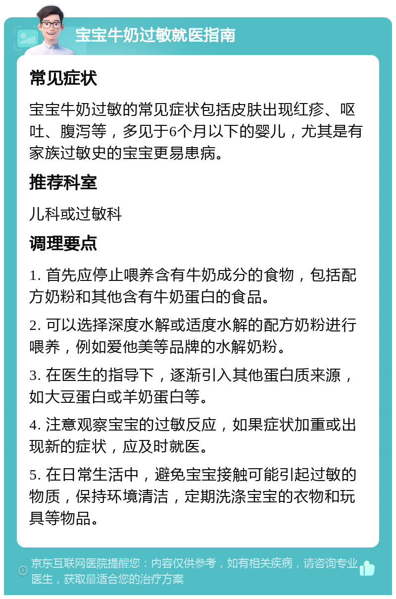 宝宝牛奶过敏就医指南 常见症状 宝宝牛奶过敏的常见症状包括皮肤出现红疹、呕吐、腹泻等，多见于6个月以下的婴儿，尤其是有家族过敏史的宝宝更易患病。 推荐科室 儿科或过敏科 调理要点 1. 首先应停止喂养含有牛奶成分的食物，包括配方奶粉和其他含有牛奶蛋白的食品。 2. 可以选择深度水解或适度水解的配方奶粉进行喂养，例如爱他美等品牌的水解奶粉。 3. 在医生的指导下，逐渐引入其他蛋白质来源，如大豆蛋白或羊奶蛋白等。 4. 注意观察宝宝的过敏反应，如果症状加重或出现新的症状，应及时就医。 5. 在日常生活中，避免宝宝接触可能引起过敏的物质，保持环境清洁，定期洗涤宝宝的衣物和玩具等物品。