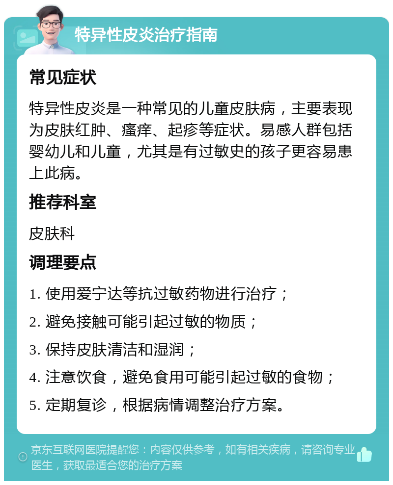 特异性皮炎治疗指南 常见症状 特异性皮炎是一种常见的儿童皮肤病，主要表现为皮肤红肿、瘙痒、起疹等症状。易感人群包括婴幼儿和儿童，尤其是有过敏史的孩子更容易患上此病。 推荐科室 皮肤科 调理要点 1. 使用爱宁达等抗过敏药物进行治疗； 2. 避免接触可能引起过敏的物质； 3. 保持皮肤清洁和湿润； 4. 注意饮食，避免食用可能引起过敏的食物； 5. 定期复诊，根据病情调整治疗方案。