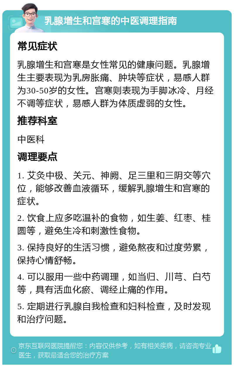 乳腺增生和宫寒的中医调理指南 常见症状 乳腺增生和宫寒是女性常见的健康问题。乳腺增生主要表现为乳房胀痛、肿块等症状，易感人群为30-50岁的女性。宫寒则表现为手脚冰冷、月经不调等症状，易感人群为体质虚弱的女性。 推荐科室 中医科 调理要点 1. 艾灸中极、关元、神阙、足三里和三阴交等穴位，能够改善血液循环，缓解乳腺增生和宫寒的症状。 2. 饮食上应多吃温补的食物，如生姜、红枣、桂圆等，避免生冷和刺激性食物。 3. 保持良好的生活习惯，避免熬夜和过度劳累，保持心情舒畅。 4. 可以服用一些中药调理，如当归、川芎、白芍等，具有活血化瘀、调经止痛的作用。 5. 定期进行乳腺自我检查和妇科检查，及时发现和治疗问题。