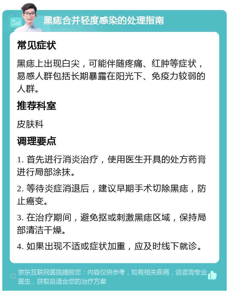 黑痣合并轻度感染的处理指南 常见症状 黑痣上出现白尖，可能伴随疼痛、红肿等症状，易感人群包括长期暴露在阳光下、免疫力较弱的人群。 推荐科室 皮肤科 调理要点 1. 首先进行消炎治疗，使用医生开具的处方药膏进行局部涂抹。 2. 等待炎症消退后，建议早期手术切除黑痣，防止癌变。 3. 在治疗期间，避免抠或刺激黑痣区域，保持局部清洁干燥。 4. 如果出现不适或症状加重，应及时线下就诊。