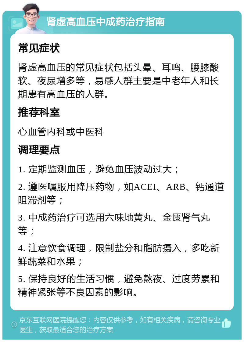 肾虚高血压中成药治疗指南 常见症状 肾虚高血压的常见症状包括头晕、耳鸣、腰膝酸软、夜尿增多等，易感人群主要是中老年人和长期患有高血压的人群。 推荐科室 心血管内科或中医科 调理要点 1. 定期监测血压，避免血压波动过大； 2. 遵医嘱服用降压药物，如ACEI、ARB、钙通道阻滞剂等； 3. 中成药治疗可选用六味地黄丸、金匮肾气丸等； 4. 注意饮食调理，限制盐分和脂肪摄入，多吃新鲜蔬菜和水果； 5. 保持良好的生活习惯，避免熬夜、过度劳累和精神紧张等不良因素的影响。