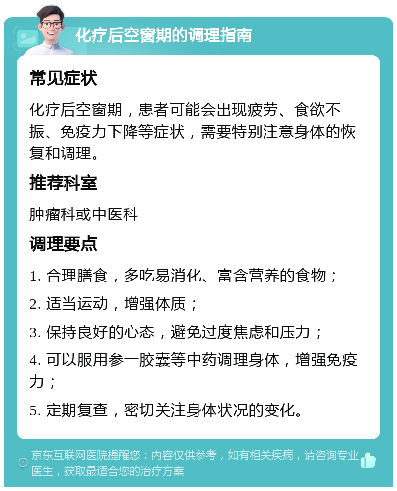 化疗后空窗期的调理指南 常见症状 化疗后空窗期，患者可能会出现疲劳、食欲不振、免疫力下降等症状，需要特别注意身体的恢复和调理。 推荐科室 肿瘤科或中医科 调理要点 1. 合理膳食，多吃易消化、富含营养的食物； 2. 适当运动，增强体质； 3. 保持良好的心态，避免过度焦虑和压力； 4. 可以服用参一胶囊等中药调理身体，增强免疫力； 5. 定期复查，密切关注身体状况的变化。