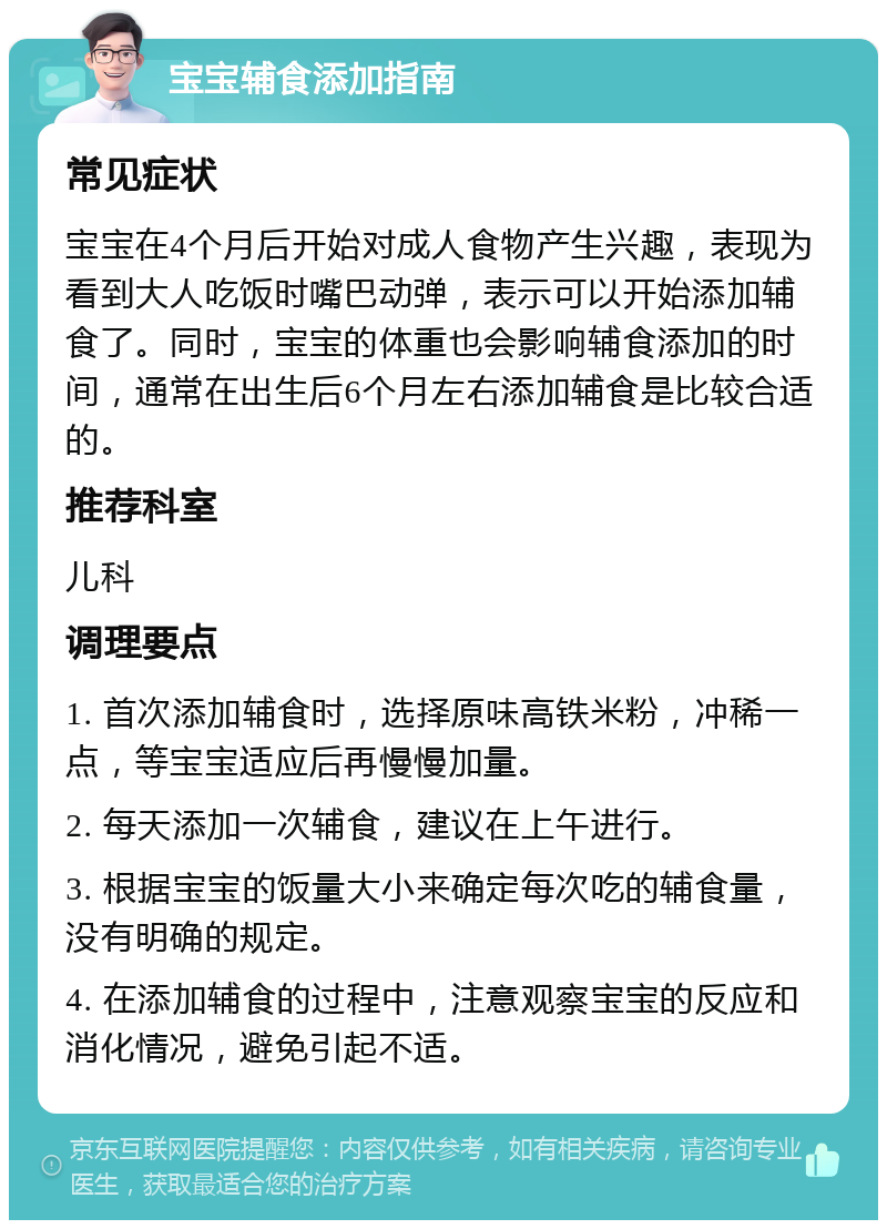 宝宝辅食添加指南 常见症状 宝宝在4个月后开始对成人食物产生兴趣，表现为看到大人吃饭时嘴巴动弹，表示可以开始添加辅食了。同时，宝宝的体重也会影响辅食添加的时间，通常在出生后6个月左右添加辅食是比较合适的。 推荐科室 儿科 调理要点 1. 首次添加辅食时，选择原味高铁米粉，冲稀一点，等宝宝适应后再慢慢加量。 2. 每天添加一次辅食，建议在上午进行。 3. 根据宝宝的饭量大小来确定每次吃的辅食量，没有明确的规定。 4. 在添加辅食的过程中，注意观察宝宝的反应和消化情况，避免引起不适。