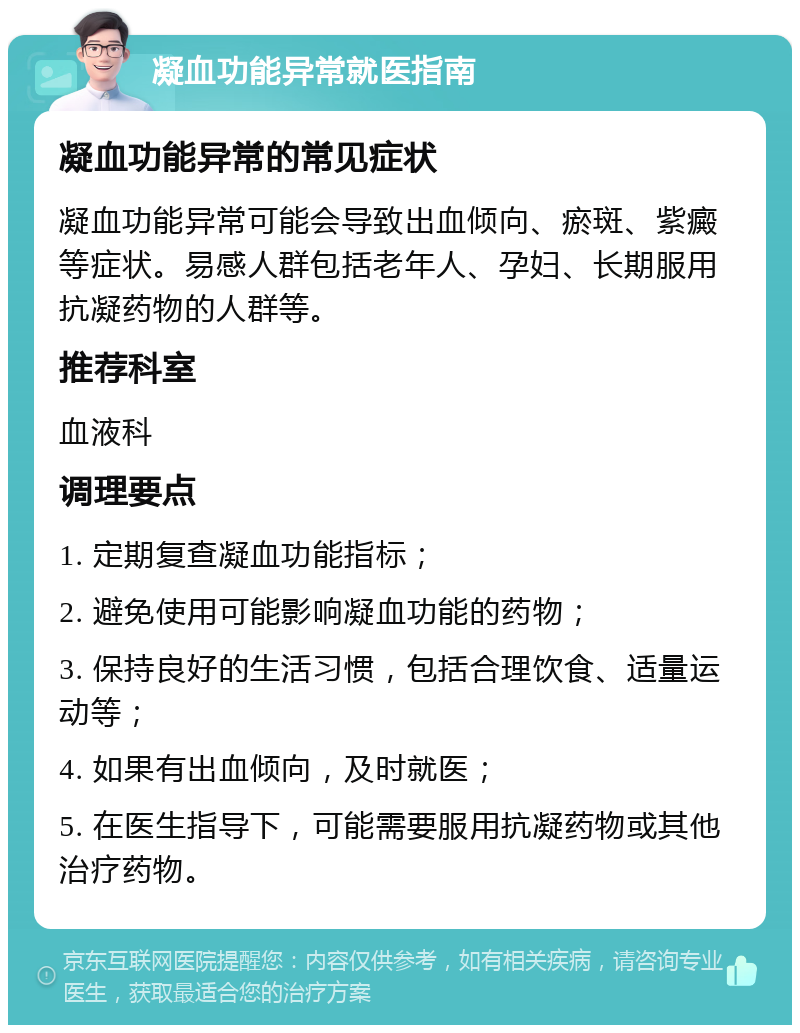 凝血功能异常就医指南 凝血功能异常的常见症状 凝血功能异常可能会导致出血倾向、瘀斑、紫癜等症状。易感人群包括老年人、孕妇、长期服用抗凝药物的人群等。 推荐科室 血液科 调理要点 1. 定期复查凝血功能指标； 2. 避免使用可能影响凝血功能的药物； 3. 保持良好的生活习惯，包括合理饮食、适量运动等； 4. 如果有出血倾向，及时就医； 5. 在医生指导下，可能需要服用抗凝药物或其他治疗药物。