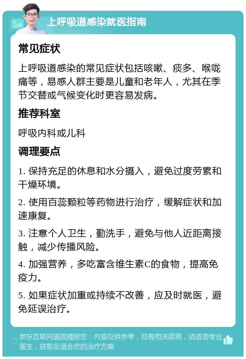 上呼吸道感染就医指南 常见症状 上呼吸道感染的常见症状包括咳嗽、痰多、喉咙痛等，易感人群主要是儿童和老年人，尤其在季节交替或气候变化时更容易发病。 推荐科室 呼吸内科或儿科 调理要点 1. 保持充足的休息和水分摄入，避免过度劳累和干燥环境。 2. 使用百蕊颗粒等药物进行治疗，缓解症状和加速康复。 3. 注意个人卫生，勤洗手，避免与他人近距离接触，减少传播风险。 4. 加强营养，多吃富含维生素C的食物，提高免疫力。 5. 如果症状加重或持续不改善，应及时就医，避免延误治疗。