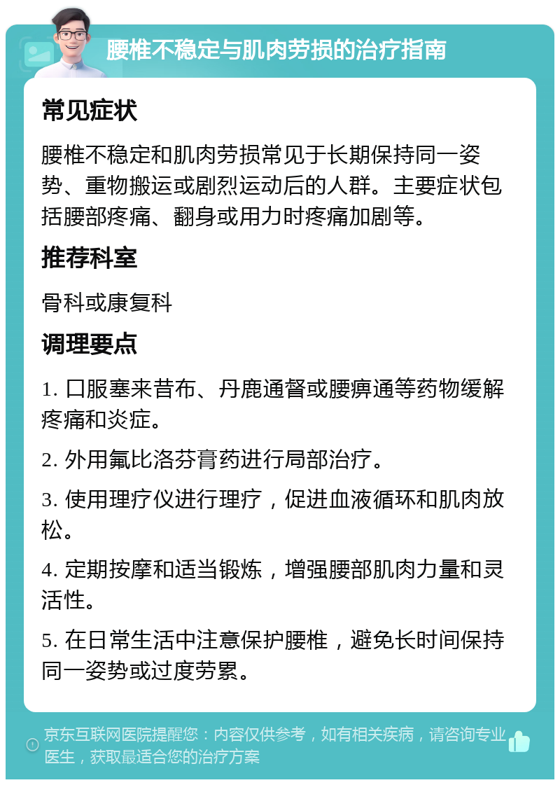 腰椎不稳定与肌肉劳损的治疗指南 常见症状 腰椎不稳定和肌肉劳损常见于长期保持同一姿势、重物搬运或剧烈运动后的人群。主要症状包括腰部疼痛、翻身或用力时疼痛加剧等。 推荐科室 骨科或康复科 调理要点 1. 口服塞来昔布、丹鹿通督或腰痹通等药物缓解疼痛和炎症。 2. 外用氟比洛芬膏药进行局部治疗。 3. 使用理疗仪进行理疗，促进血液循环和肌肉放松。 4. 定期按摩和适当锻炼，增强腰部肌肉力量和灵活性。 5. 在日常生活中注意保护腰椎，避免长时间保持同一姿势或过度劳累。