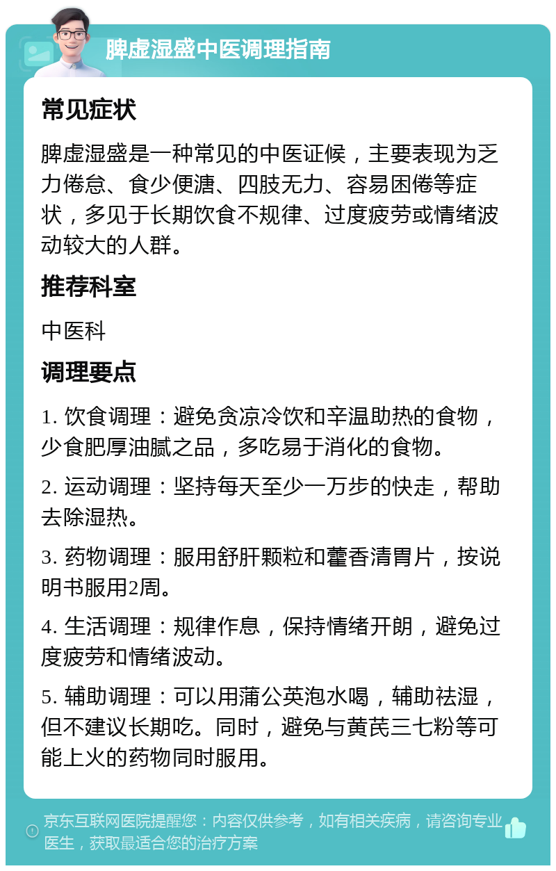 脾虚湿盛中医调理指南 常见症状 脾虚湿盛是一种常见的中医证候，主要表现为乏力倦怠、食少便溏、四肢无力、容易困倦等症状，多见于长期饮食不规律、过度疲劳或情绪波动较大的人群。 推荐科室 中医科 调理要点 1. 饮食调理：避免贪凉冷饮和辛温助热的食物，少食肥厚油腻之品，多吃易于消化的食物。 2. 运动调理：坚持每天至少一万步的快走，帮助去除湿热。 3. 药物调理：服用舒肝颗粒和藿香清胃片，按说明书服用2周。 4. 生活调理：规律作息，保持情绪开朗，避免过度疲劳和情绪波动。 5. 辅助调理：可以用蒲公英泡水喝，辅助祛湿，但不建议长期吃。同时，避免与黄芪三七粉等可能上火的药物同时服用。