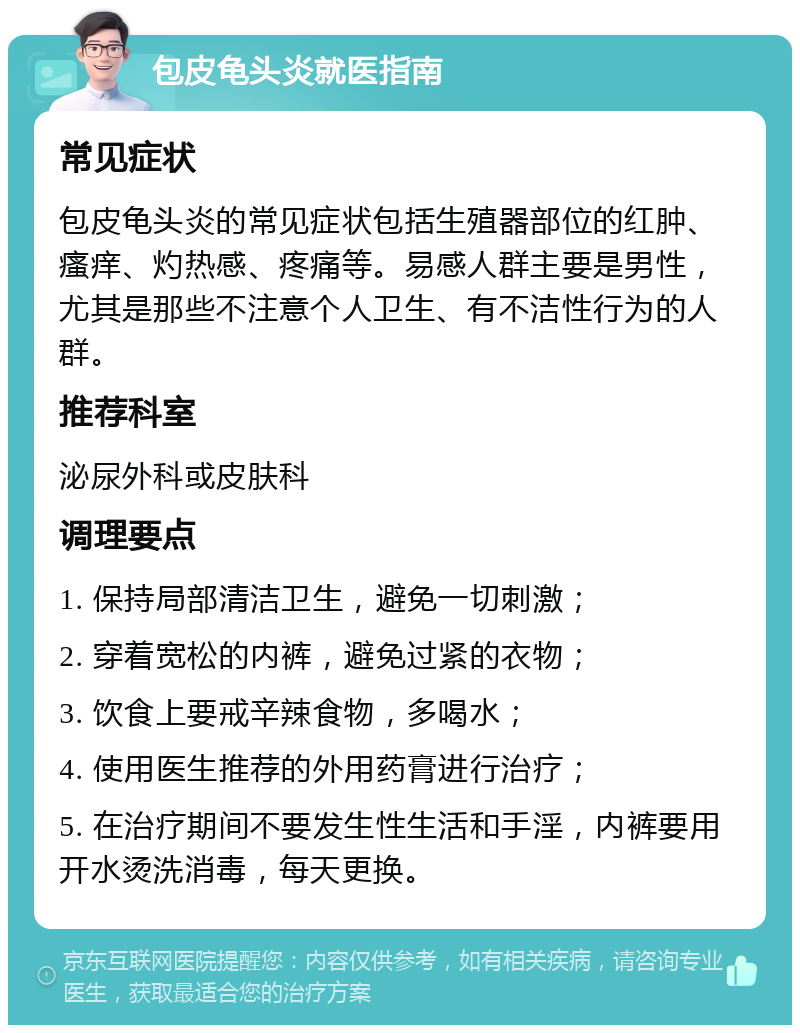 包皮龟头炎就医指南 常见症状 包皮龟头炎的常见症状包括生殖器部位的红肿、瘙痒、灼热感、疼痛等。易感人群主要是男性，尤其是那些不注意个人卫生、有不洁性行为的人群。 推荐科室 泌尿外科或皮肤科 调理要点 1. 保持局部清洁卫生，避免一切刺激； 2. 穿着宽松的内裤，避免过紧的衣物； 3. 饮食上要戒辛辣食物，多喝水； 4. 使用医生推荐的外用药膏进行治疗； 5. 在治疗期间不要发生性生活和手淫，内裤要用开水烫洗消毒，每天更换。