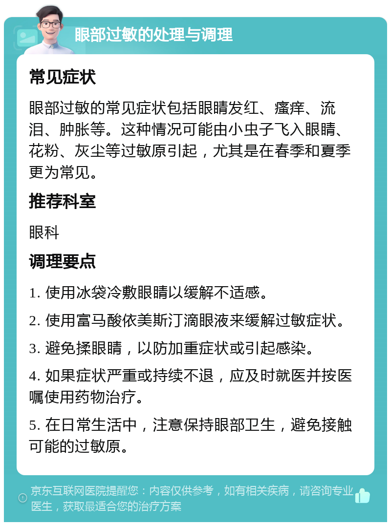 眼部过敏的处理与调理 常见症状 眼部过敏的常见症状包括眼睛发红、瘙痒、流泪、肿胀等。这种情况可能由小虫子飞入眼睛、花粉、灰尘等过敏原引起，尤其是在春季和夏季更为常见。 推荐科室 眼科 调理要点 1. 使用冰袋冷敷眼睛以缓解不适感。 2. 使用富马酸依美斯汀滴眼液来缓解过敏症状。 3. 避免揉眼睛，以防加重症状或引起感染。 4. 如果症状严重或持续不退，应及时就医并按医嘱使用药物治疗。 5. 在日常生活中，注意保持眼部卫生，避免接触可能的过敏原。