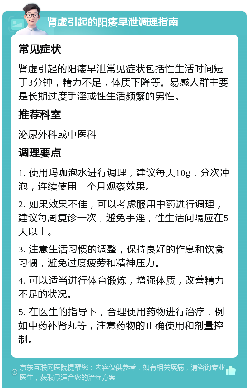 肾虚引起的阳痿早泄调理指南 常见症状 肾虚引起的阳痿早泄常见症状包括性生活时间短于3分钟，精力不足，体质下降等。易感人群主要是长期过度手淫或性生活频繁的男性。 推荐科室 泌尿外科或中医科 调理要点 1. 使用玛咖泡水进行调理，建议每天10g，分次冲泡，连续使用一个月观察效果。 2. 如果效果不佳，可以考虑服用中药进行调理，建议每周复诊一次，避免手淫，性生活间隔应在5天以上。 3. 注意生活习惯的调整，保持良好的作息和饮食习惯，避免过度疲劳和精神压力。 4. 可以适当进行体育锻炼，增强体质，改善精力不足的状况。 5. 在医生的指导下，合理使用药物进行治疗，例如中药补肾丸等，注意药物的正确使用和剂量控制。