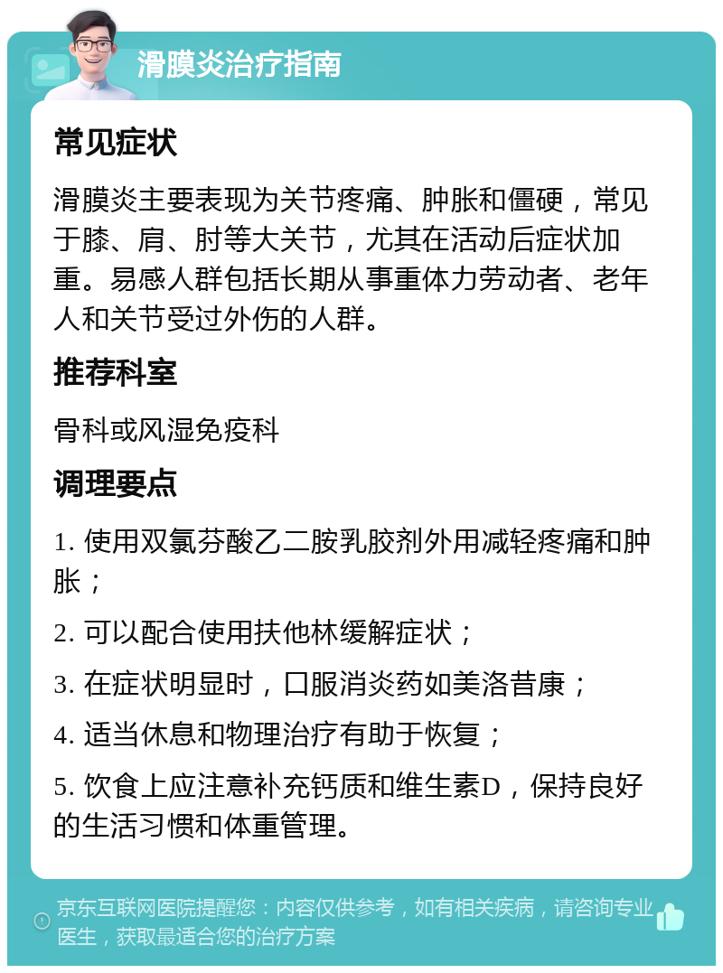 滑膜炎治疗指南 常见症状 滑膜炎主要表现为关节疼痛、肿胀和僵硬，常见于膝、肩、肘等大关节，尤其在活动后症状加重。易感人群包括长期从事重体力劳动者、老年人和关节受过外伤的人群。 推荐科室 骨科或风湿免疫科 调理要点 1. 使用双氯芬酸乙二胺乳胶剂外用减轻疼痛和肿胀； 2. 可以配合使用扶他林缓解症状； 3. 在症状明显时，口服消炎药如美洛昔康； 4. 适当休息和物理治疗有助于恢复； 5. 饮食上应注意补充钙质和维生素D，保持良好的生活习惯和体重管理。