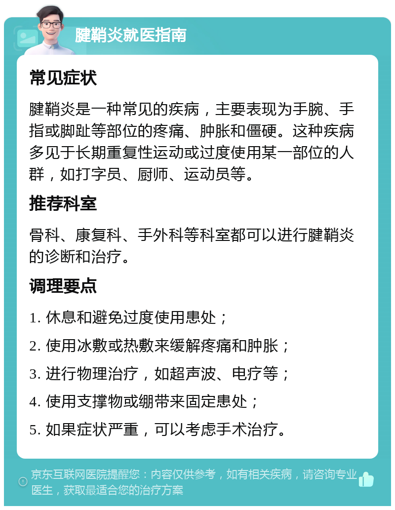 腱鞘炎就医指南 常见症状 腱鞘炎是一种常见的疾病，主要表现为手腕、手指或脚趾等部位的疼痛、肿胀和僵硬。这种疾病多见于长期重复性运动或过度使用某一部位的人群，如打字员、厨师、运动员等。 推荐科室 骨科、康复科、手外科等科室都可以进行腱鞘炎的诊断和治疗。 调理要点 1. 休息和避免过度使用患处； 2. 使用冰敷或热敷来缓解疼痛和肿胀； 3. 进行物理治疗，如超声波、电疗等； 4. 使用支撑物或绷带来固定患处； 5. 如果症状严重，可以考虑手术治疗。