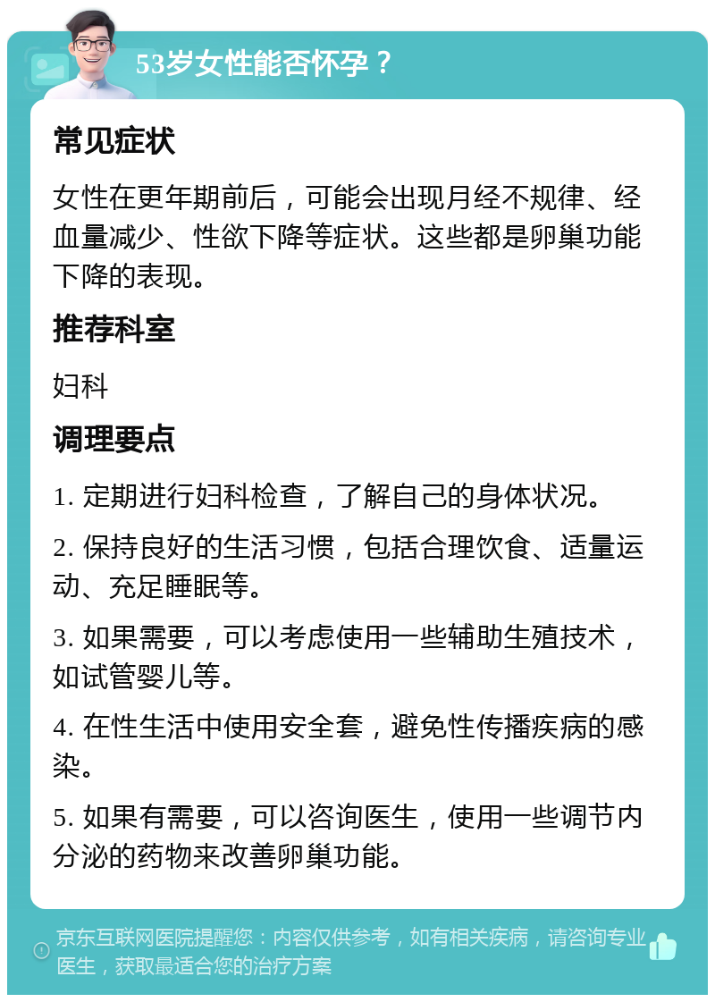 53岁女性能否怀孕？ 常见症状 女性在更年期前后，可能会出现月经不规律、经血量减少、性欲下降等症状。这些都是卵巢功能下降的表现。 推荐科室 妇科 调理要点 1. 定期进行妇科检查，了解自己的身体状况。 2. 保持良好的生活习惯，包括合理饮食、适量运动、充足睡眠等。 3. 如果需要，可以考虑使用一些辅助生殖技术，如试管婴儿等。 4. 在性生活中使用安全套，避免性传播疾病的感染。 5. 如果有需要，可以咨询医生，使用一些调节内分泌的药物来改善卵巢功能。