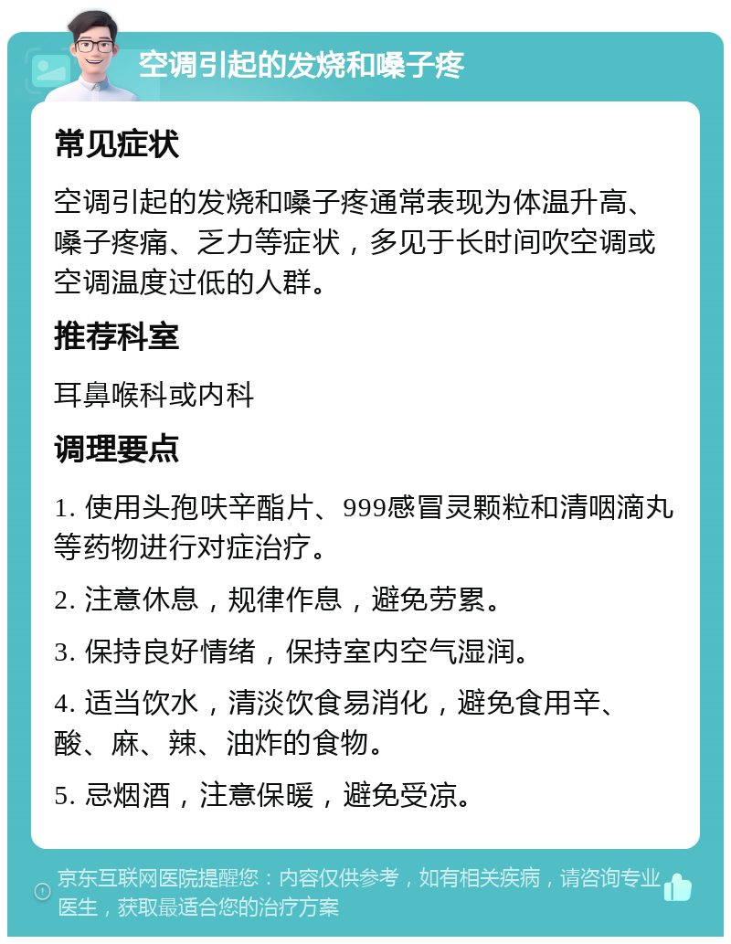 空调引起的发烧和嗓子疼 常见症状 空调引起的发烧和嗓子疼通常表现为体温升高、嗓子疼痛、乏力等症状，多见于长时间吹空调或空调温度过低的人群。 推荐科室 耳鼻喉科或内科 调理要点 1. 使用头孢呋辛酯片、999感冒灵颗粒和清咽滴丸等药物进行对症治疗。 2. 注意休息，规律作息，避免劳累。 3. 保持良好情绪，保持室内空气湿润。 4. 适当饮水，清淡饮食易消化，避免食用辛、酸、麻、辣、油炸的食物。 5. 忌烟酒，注意保暖，避免受凉。