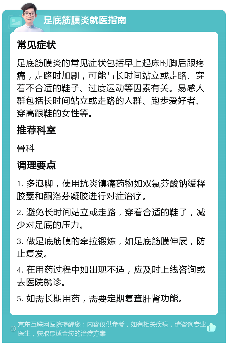 足底筋膜炎就医指南 常见症状 足底筋膜炎的常见症状包括早上起床时脚后跟疼痛，走路时加剧，可能与长时间站立或走路、穿着不合适的鞋子、过度运动等因素有关。易感人群包括长时间站立或走路的人群、跑步爱好者、穿高跟鞋的女性等。 推荐科室 骨科 调理要点 1. 多泡脚，使用抗炎镇痛药物如双氯芬酸钠缓释胶囊和酮洛芬凝胶进行对症治疗。 2. 避免长时间站立或走路，穿着合适的鞋子，减少对足底的压力。 3. 做足底筋膜的牵拉锻炼，如足底筋膜伸展，防止复发。 4. 在用药过程中如出现不适，应及时上线咨询或去医院就诊。 5. 如需长期用药，需要定期复查肝肾功能。