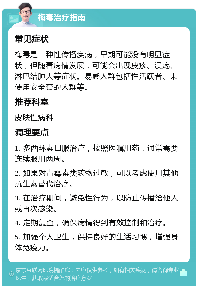 梅毒治疗指南 常见症状 梅毒是一种性传播疾病，早期可能没有明显症状，但随着病情发展，可能会出现皮疹、溃疡、淋巴结肿大等症状。易感人群包括性活跃者、未使用安全套的人群等。 推荐科室 皮肤性病科 调理要点 1. 多西环素口服治疗，按照医嘱用药，通常需要连续服用两周。 2. 如果对青霉素类药物过敏，可以考虑使用其他抗生素替代治疗。 3. 在治疗期间，避免性行为，以防止传播给他人或再次感染。 4. 定期复查，确保病情得到有效控制和治疗。 5. 加强个人卫生，保持良好的生活习惯，增强身体免疫力。