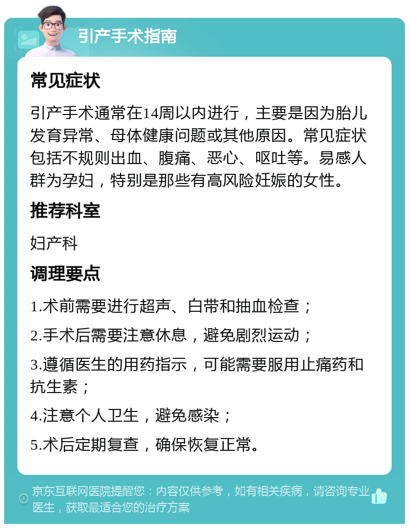 引产手术指南 常见症状 引产手术通常在14周以内进行，主要是因为胎儿发育异常、母体健康问题或其他原因。常见症状包括不规则出血、腹痛、恶心、呕吐等。易感人群为孕妇，特别是那些有高风险妊娠的女性。 推荐科室 妇产科 调理要点 1.术前需要进行超声、白带和抽血检查； 2.手术后需要注意休息，避免剧烈运动； 3.遵循医生的用药指示，可能需要服用止痛药和抗生素； 4.注意个人卫生，避免感染； 5.术后定期复查，确保恢复正常。