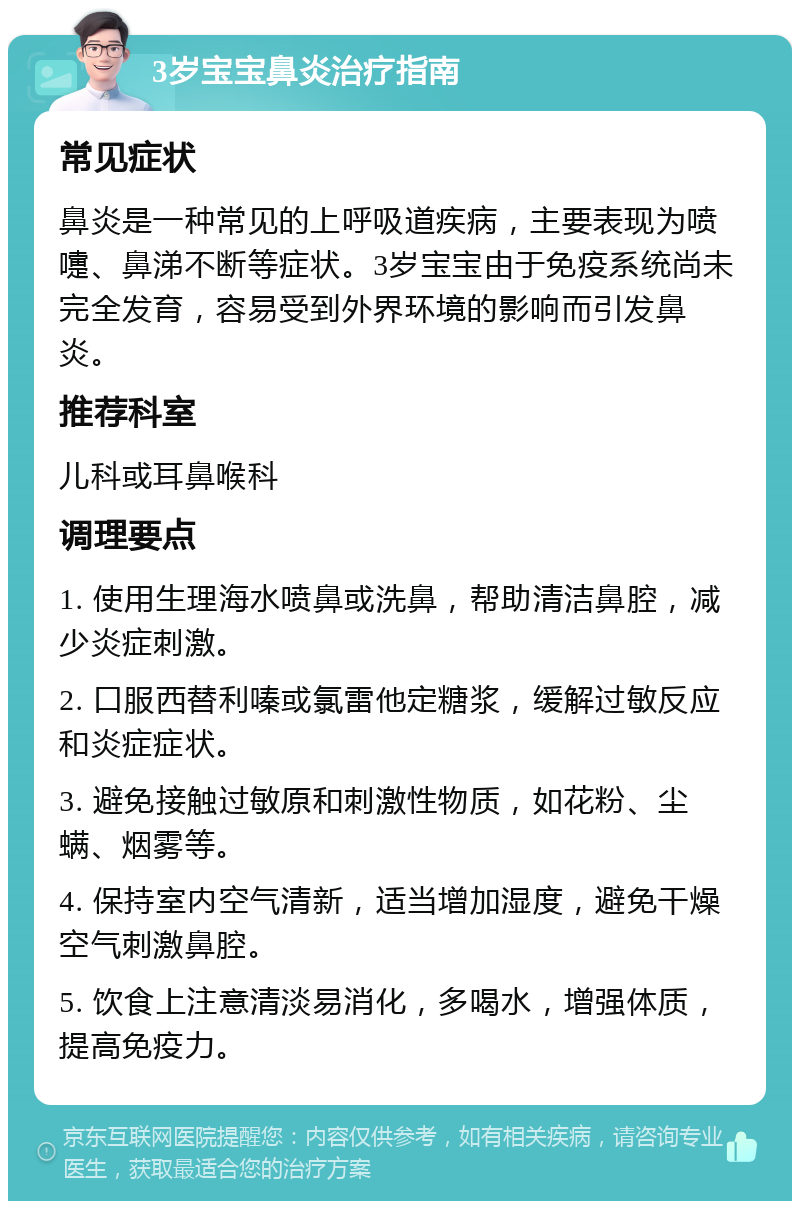 3岁宝宝鼻炎治疗指南 常见症状 鼻炎是一种常见的上呼吸道疾病，主要表现为喷嚏、鼻涕不断等症状。3岁宝宝由于免疫系统尚未完全发育，容易受到外界环境的影响而引发鼻炎。 推荐科室 儿科或耳鼻喉科 调理要点 1. 使用生理海水喷鼻或洗鼻，帮助清洁鼻腔，减少炎症刺激。 2. 口服西替利嗪或氯雷他定糖浆，缓解过敏反应和炎症症状。 3. 避免接触过敏原和刺激性物质，如花粉、尘螨、烟雾等。 4. 保持室内空气清新，适当增加湿度，避免干燥空气刺激鼻腔。 5. 饮食上注意清淡易消化，多喝水，增强体质，提高免疫力。