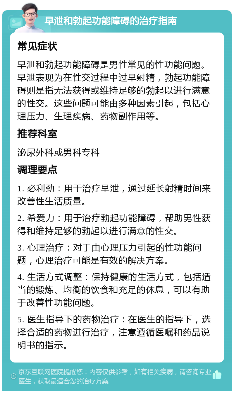 早泄和勃起功能障碍的治疗指南 常见症状 早泄和勃起功能障碍是男性常见的性功能问题。早泄表现为在性交过程中过早射精，勃起功能障碍则是指无法获得或维持足够的勃起以进行满意的性交。这些问题可能由多种因素引起，包括心理压力、生理疾病、药物副作用等。 推荐科室 泌尿外科或男科专科 调理要点 1. 必利劲：用于治疗早泄，通过延长射精时间来改善性生活质量。 2. 希爱力：用于治疗勃起功能障碍，帮助男性获得和维持足够的勃起以进行满意的性交。 3. 心理治疗：对于由心理压力引起的性功能问题，心理治疗可能是有效的解决方案。 4. 生活方式调整：保持健康的生活方式，包括适当的锻炼、均衡的饮食和充足的休息，可以有助于改善性功能问题。 5. 医生指导下的药物治疗：在医生的指导下，选择合适的药物进行治疗，注意遵循医嘱和药品说明书的指示。