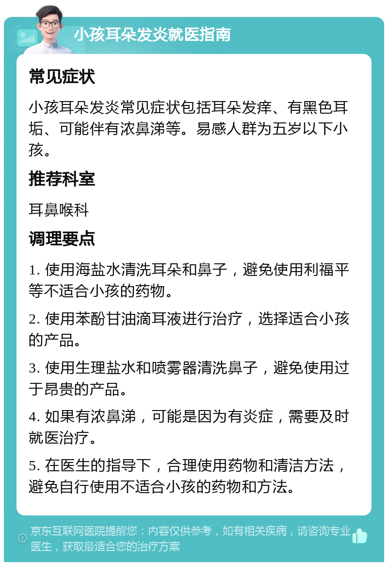 小孩耳朵发炎就医指南 常见症状 小孩耳朵发炎常见症状包括耳朵发痒、有黑色耳垢、可能伴有浓鼻涕等。易感人群为五岁以下小孩。 推荐科室 耳鼻喉科 调理要点 1. 使用海盐水清洗耳朵和鼻子，避免使用利福平等不适合小孩的药物。 2. 使用苯酚甘油滴耳液进行治疗，选择适合小孩的产品。 3. 使用生理盐水和喷雾器清洗鼻子，避免使用过于昂贵的产品。 4. 如果有浓鼻涕，可能是因为有炎症，需要及时就医治疗。 5. 在医生的指导下，合理使用药物和清洁方法，避免自行使用不适合小孩的药物和方法。