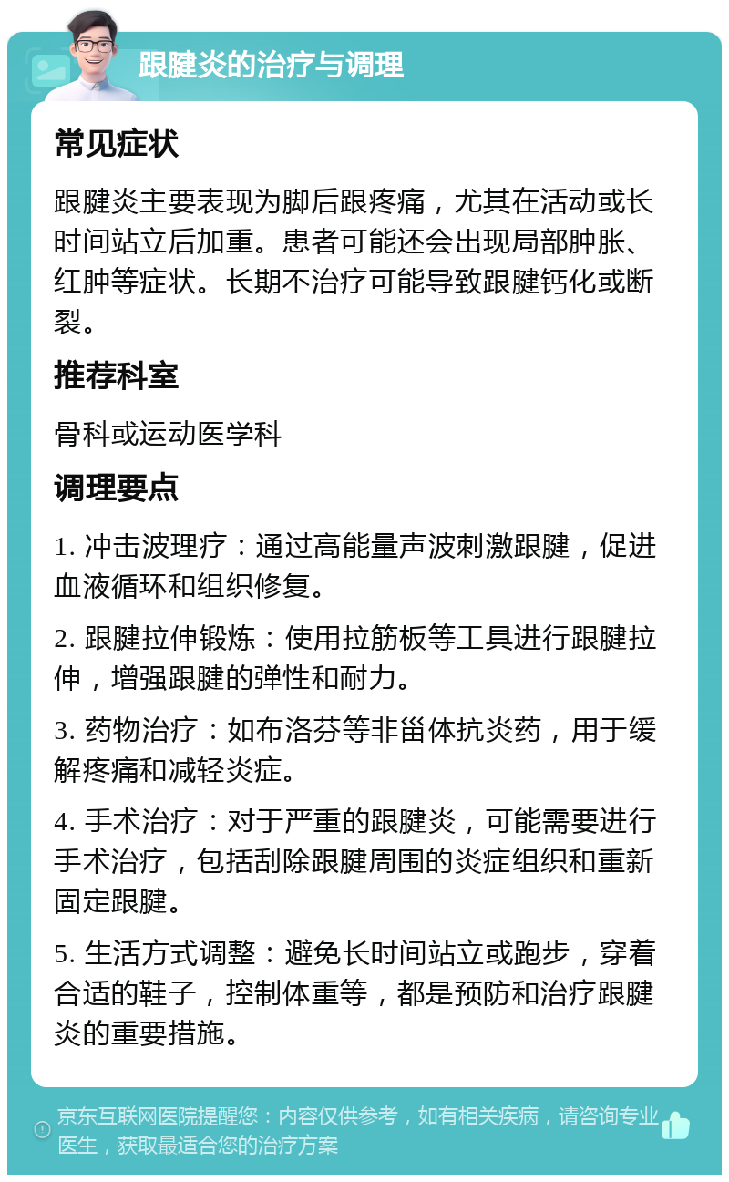 跟腱炎的治疗与调理 常见症状 跟腱炎主要表现为脚后跟疼痛，尤其在活动或长时间站立后加重。患者可能还会出现局部肿胀、红肿等症状。长期不治疗可能导致跟腱钙化或断裂。 推荐科室 骨科或运动医学科 调理要点 1. 冲击波理疗：通过高能量声波刺激跟腱，促进血液循环和组织修复。 2. 跟腱拉伸锻炼：使用拉筋板等工具进行跟腱拉伸，增强跟腱的弹性和耐力。 3. 药物治疗：如布洛芬等非甾体抗炎药，用于缓解疼痛和减轻炎症。 4. 手术治疗：对于严重的跟腱炎，可能需要进行手术治疗，包括刮除跟腱周围的炎症组织和重新固定跟腱。 5. 生活方式调整：避免长时间站立或跑步，穿着合适的鞋子，控制体重等，都是预防和治疗跟腱炎的重要措施。