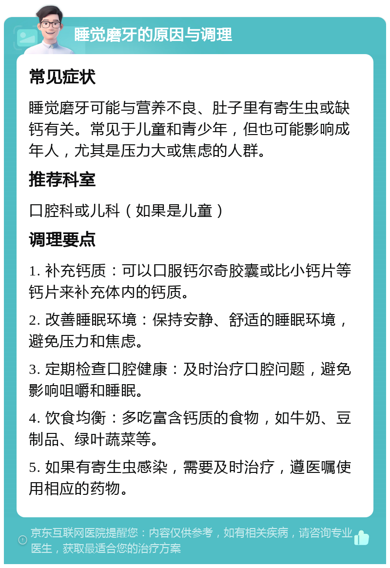 睡觉磨牙的原因与调理 常见症状 睡觉磨牙可能与营养不良、肚子里有寄生虫或缺钙有关。常见于儿童和青少年，但也可能影响成年人，尤其是压力大或焦虑的人群。 推荐科室 口腔科或儿科（如果是儿童） 调理要点 1. 补充钙质：可以口服钙尔奇胶囊或比小钙片等钙片来补充体内的钙质。 2. 改善睡眠环境：保持安静、舒适的睡眠环境，避免压力和焦虑。 3. 定期检查口腔健康：及时治疗口腔问题，避免影响咀嚼和睡眠。 4. 饮食均衡：多吃富含钙质的食物，如牛奶、豆制品、绿叶蔬菜等。 5. 如果有寄生虫感染，需要及时治疗，遵医嘱使用相应的药物。