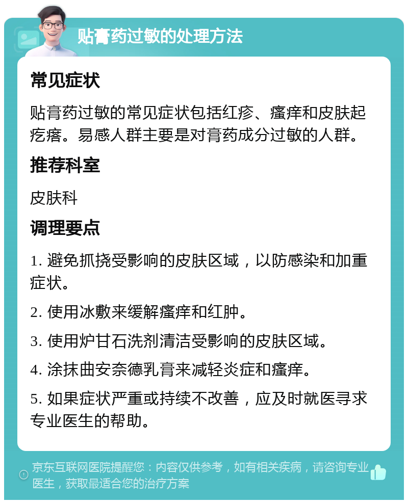 贴膏药过敏的处理方法 常见症状 贴膏药过敏的常见症状包括红疹、瘙痒和皮肤起疙瘩。易感人群主要是对膏药成分过敏的人群。 推荐科室 皮肤科 调理要点 1. 避免抓挠受影响的皮肤区域，以防感染和加重症状。 2. 使用冰敷来缓解瘙痒和红肿。 3. 使用炉甘石洗剂清洁受影响的皮肤区域。 4. 涂抹曲安奈德乳膏来减轻炎症和瘙痒。 5. 如果症状严重或持续不改善，应及时就医寻求专业医生的帮助。